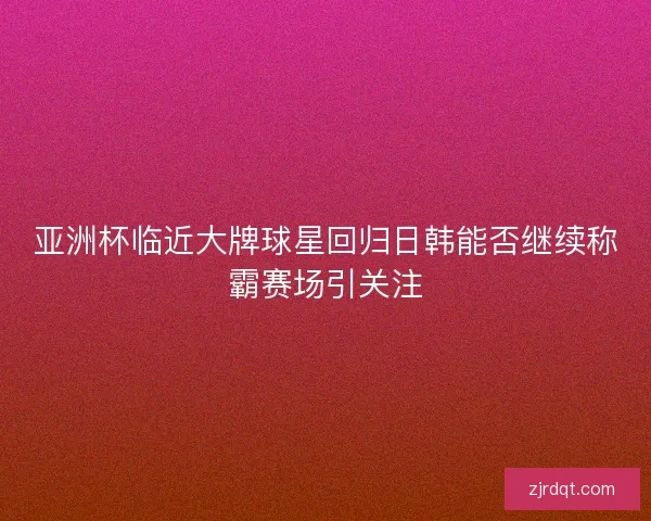 亚洲杯临近大牌球星回归日韩能否继续称霸赛场引关注