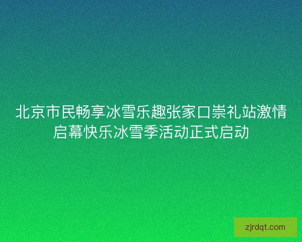 北京市民畅享冰雪乐趣张家口崇礼站激情启幕快乐冰雪季活动正式启动