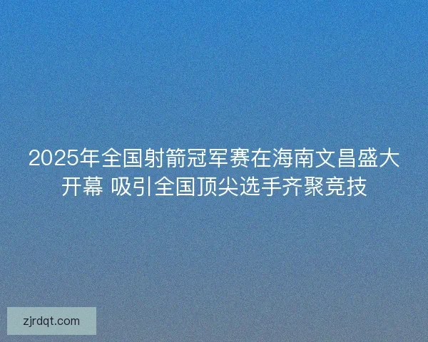 2025年全国射箭冠军赛在海南文昌盛大开幕 吸引全国顶尖选手齐聚竞技