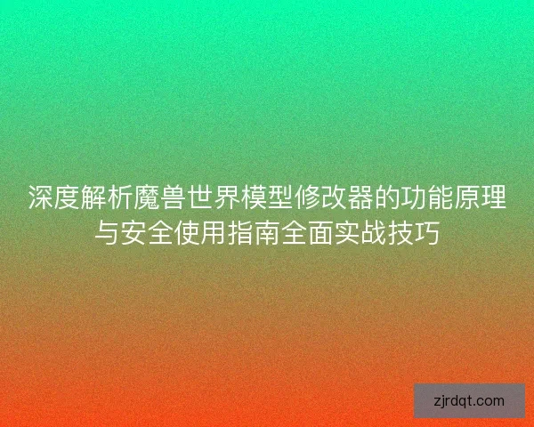 深度解析魔兽世界模型修改器的功能原理与安全使用指南全面实战技巧
