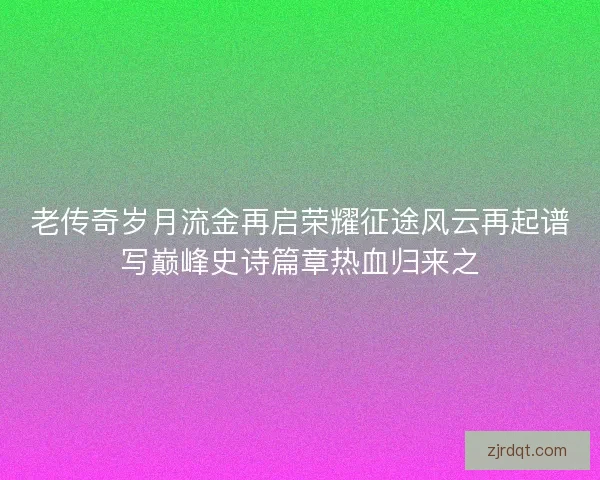 老传奇岁月流金再启荣耀征途风云再起谱写巅峰史诗篇章热血归来之