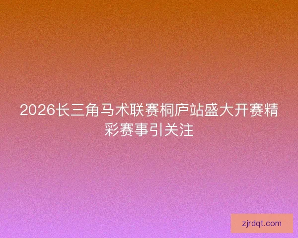 2026长三角马术联赛桐庐站盛大开赛精彩赛事引关注